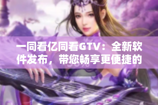 一同看亿同看GTV：全新软件发布，带您畅享更便捷的视频观看体验！