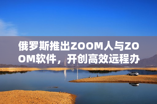 俄罗斯推出ZOOM人与ZOOM软件，开创高效远程办公新时代