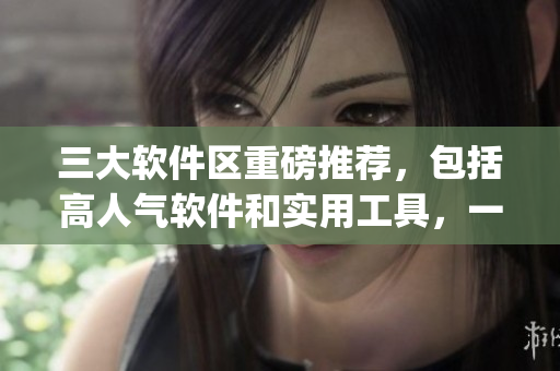 三大软件区重磅推荐，包括高人气软件和实用工具，一文带你get！