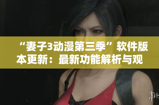 “妻子3动漫第三季”软件版本更新：最新功能解析与观看建议