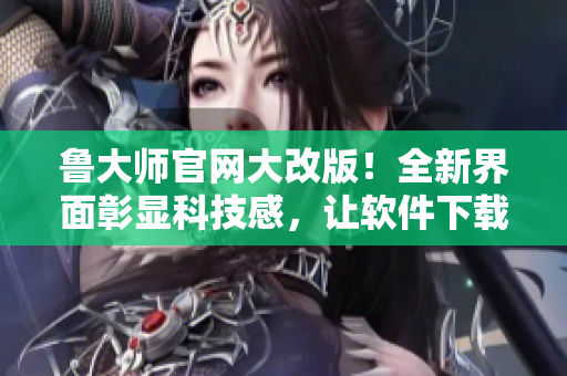 鲁大师官网大改版！全新界面彰显科技感，让软件下载更畅快