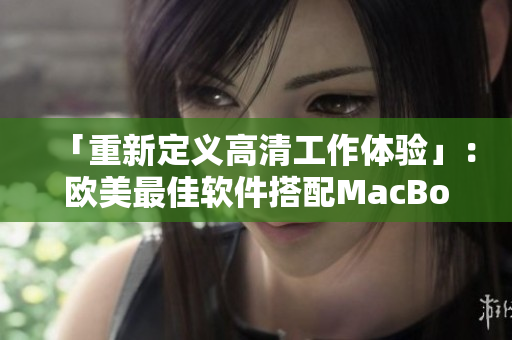 「重新定义高清工作体验」：欧美最佳软件搭配MacBook Pro焕然新生