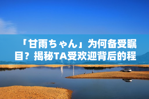 「甘雨ちゃん」为何备受瞩目？揭秘TA受欢迎背后的程序设计技术！