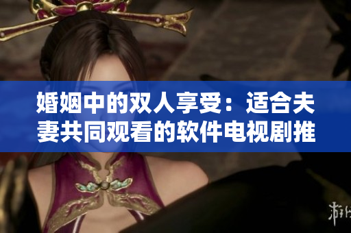 婚姻中的双人享受：适合夫妻共同观看的软件电视剧推荐