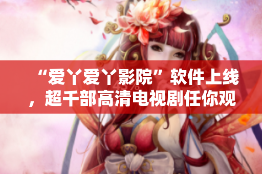“爱丫爱丫影院”软件上线，超千部高清电视剧任你观看！