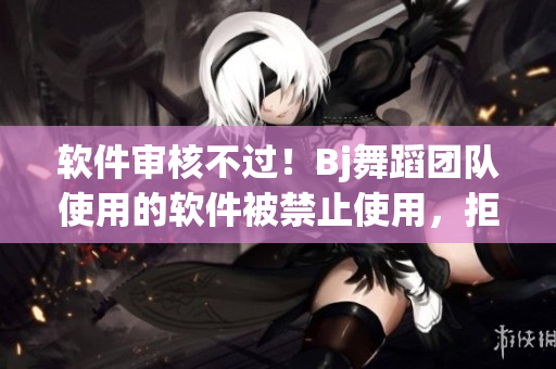 软件审核不过！Bj舞蹈团队使用的软件被禁止使用，拒绝上线