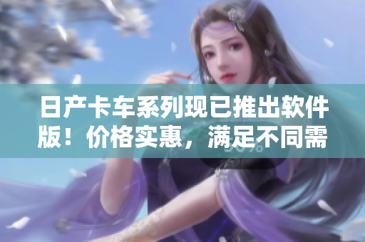 日产卡车系列现已推出软件版！价格实惠，满足不同需求！