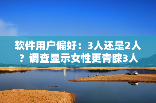 软件用户偏好：3人还是2人？调查显示女性更青睐3人使用模式