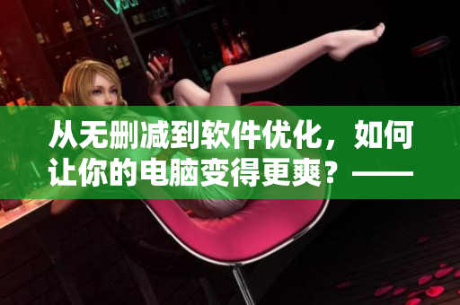 从无删减到软件优化，如何让你的电脑变得更爽？——软件性能提升大揭秘！