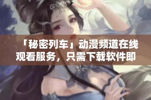 「秘密列车」动漫频道在线观看服务，只需下载软件即可畅享