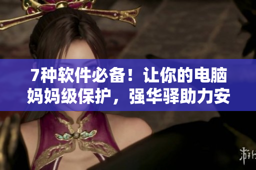 7种软件必备！让你的电脑妈妈级保护，强华驿助力安全无忧