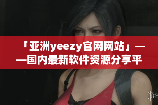 「亚洲yeezy官网网站」——国内最新软件资源分享平台！