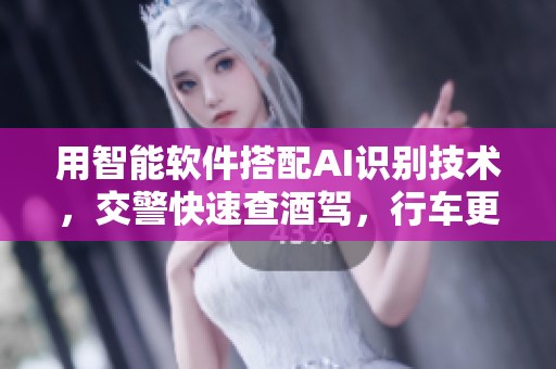 用智能软件搭配AI识别技术，交警快速查酒驾，行车更安全