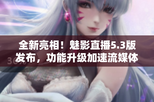 全新亮相！魅影直播5.3版发布，功能升级加速流媒体体验
