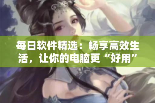每日软件精选：畅享高效生活，让你的电脑更“好用”