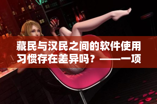 藏民与汉民之间的软件使用习惯存在差异吗？——一项跨文化软件调查的发现