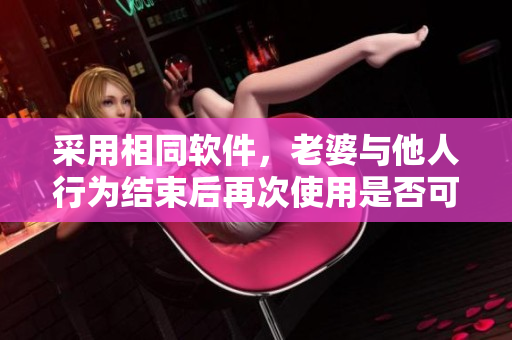 采用相同软件，老婆与他人行为结束后再次使用是否可行？
