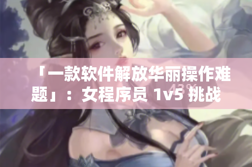 「一款软件解放华丽操作难题」：女程序员 1v5 挑战高难度编程难题