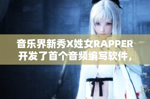 音乐界新秀X姓女RAPPER开发了首个音频编写软件，登上舞台展露唱作才华