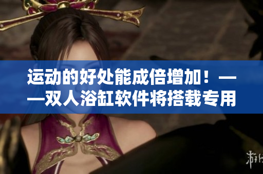 运动的好处能成倍增加！——双人浴缸软件将搭载专用健身程序