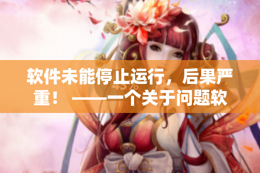 软件未能停止运行，后果严重！ ——一个关于问题软件的警示报道