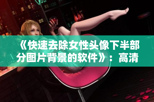 《快速去除女性头像下半部分图片背景的软件》：高清透明，轻松编辑！
