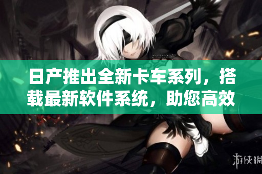 日产推出全新卡车系列，搭载最新软件系统，助您高效运营！