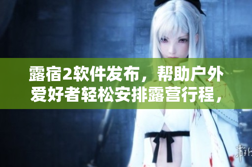 露宿2软件发布，帮助户外爱好者轻松安排露营行程，提高露营体验