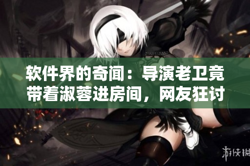 软件界的奇闻：导演老卫竟带着淑蓉进房间，网友狂讨论