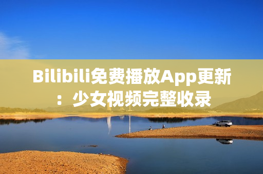 Bilibili免费播放App更新：少女视频完整收录