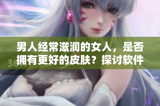 男人经常滋润的女人，是否拥有更好的皮肤？探讨软件的科学解答！