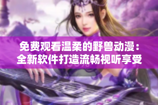 免费观看温柔的野兽动漫：全新软件打造流畅视听享受