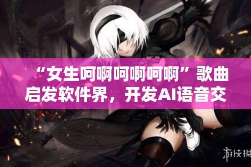 “女生呵啊呵啊呵啊”歌曲启发软件界，开发AI语音交互技术？！