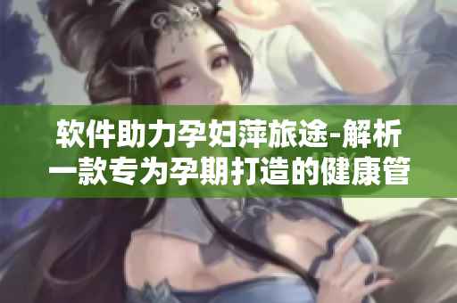 软件助力孕妇萍旅途-解析一款专为孕期打造的健康管理软件