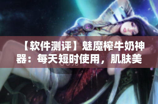 【软件测评】魅魔榨牛奶神器：每天短时使用，肌肤美白不是梦