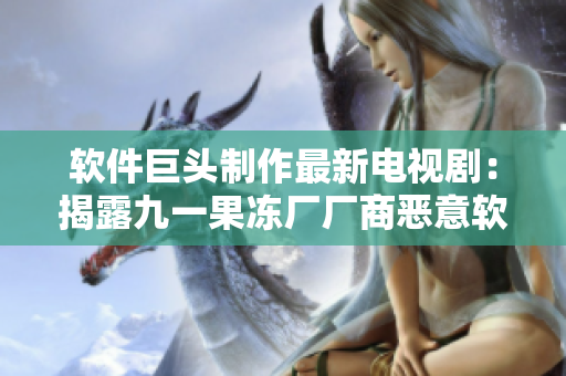 软件巨头制作最新电视剧：揭露九一果冻厂厂商恶意软件行为