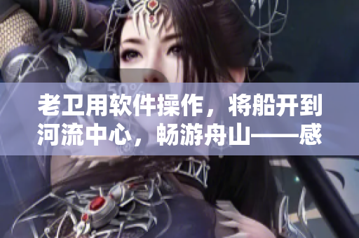 老卫用软件操作，将船开到河流中心，畅游舟山——感人小故事