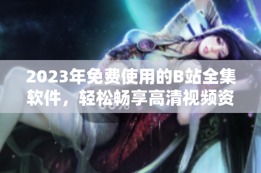 2023年免费使用的B站全集软件，轻松畅享高清视频资源！