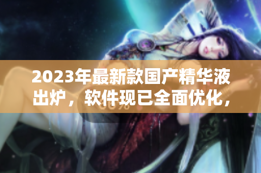 2023年最新款国产精华液出炉，软件现已全面优化，性能再提升