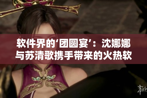 软件界的‘团圆宴’：沈娜娜与苏清歌携手带来的火热软件应用