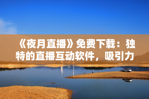 《夜月直播》免费下载：独特的直播互动软件，吸引力爆表！