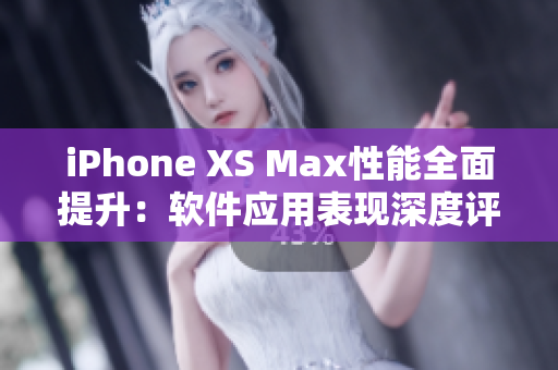 iPhone XS Max性能全面提升：软件应用表现深度评测