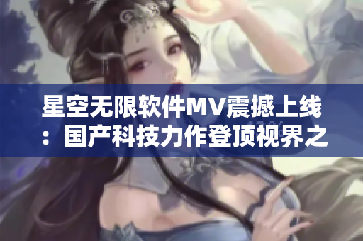 星空无限软件MV震撼上线：国产科技力作登顶视界之巅！