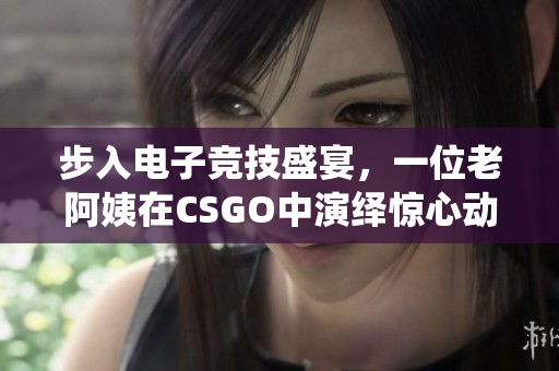 步入电子竞技盛宴，一位老阿姨在CSGO中演绎惊心动魄的比赛
