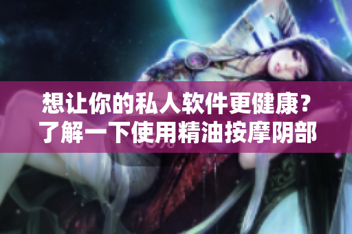 想让你的私人软件更健康？了解一下使用精油按摩阴部的好处！