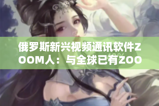 俄罗斯新兴视频通讯软件ZOOM人：与全球已有ZOOM决斗？