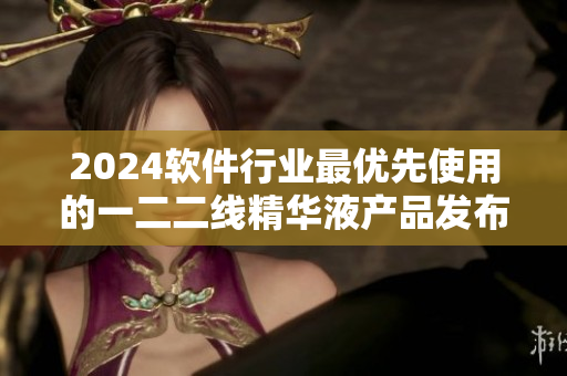 2024软件行业最优先使用的一二二线精华液产品发布