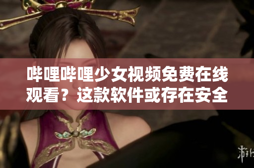 哔哩哔哩少女视频免费在线观看？这款软件或存在安全风险！