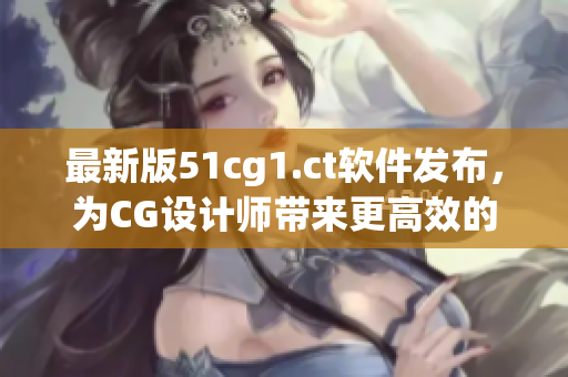 最新版51cg1.ct软件发布，为CG设计师带来更高效的创作体验！