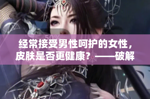 经常接受男性呵护的女性，皮肤是否更健康？——破解男性皮肤护理软件的秘密